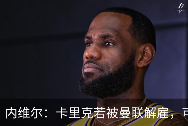 内维尔：卡里克若被曼联解雇，可能反而会是种解脱