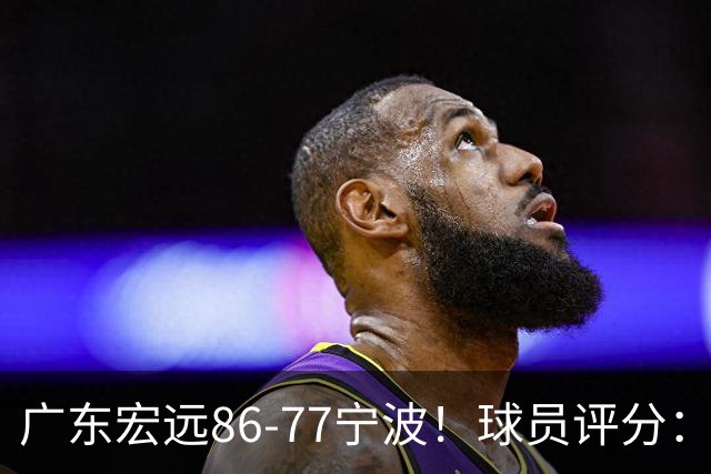 广东宏远86-77宁波！球员评分：3人满分，4人良好，2人不合格